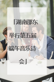 湖南邵东举行第五届端午音乐诗会