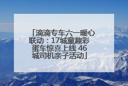 滴滴专车六一暖心联动：17城童趣彩蛋车惊喜上线 46城司机亲子活动