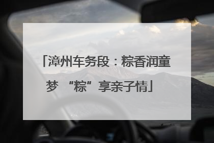 漳州车务段：粽香润童梦 “粽”享亲子情