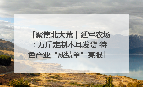 聚焦北大荒｜延军农场：万斤定制木耳发货 特色产业“成绩单”亮眼