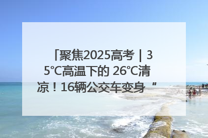 聚焦2025高考｜35℃高温下的 26℃清凉！16辆公交车变身“助考驿站”为高考护航