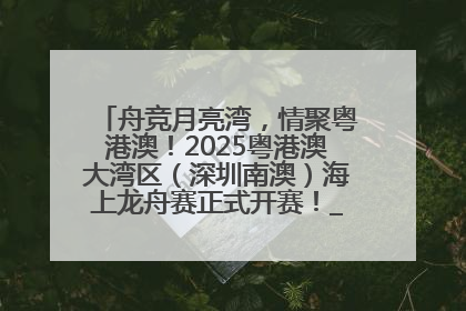 舟竞月亮湾，情聚粤港澳！2025粤港澳大湾区（深圳南澳）海上龙舟赛正式开赛！_深圳新闻网