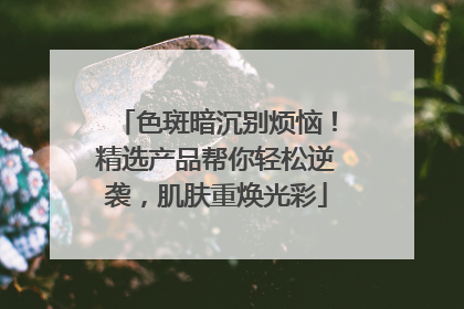 色斑暗沉别烦恼！精选产品帮你轻松逆袭，肌肤重焕光彩