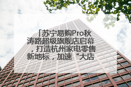 苏宁易购Pro秋涛路超级旗舰店启幕，打造杭州家电零售新地标，加速“大店攻略”全省布局