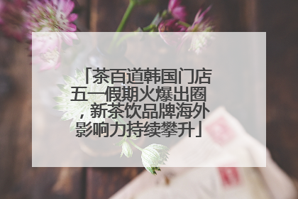 茶百道韩国门店五一假期火爆出圈，新茶饮品牌海外影响力持续攀升
