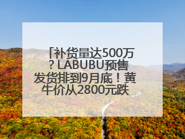补货量达500万？LABUBU预售发货排到9月底！黄牛价从2800元跌到650元
