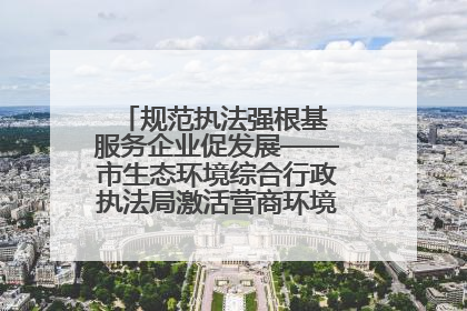规范执法强根基 服务企业促发展——市生态环境综合行政执法局激活营商环境“绿色动能”