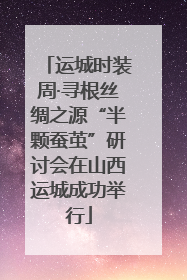 运城时装周·寻根丝绸之源“半颗蚕茧”研讨会在山西运城成功举行