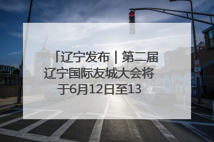 辽宁发布｜第二届辽宁国际友城大会将于6月12日至13日在沈阳举办