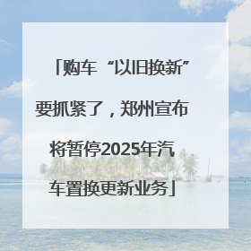购车“以旧换新”要抓紧了，郑州宣布将暂停2025年汽车置换更新业务