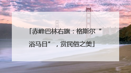 赤峰巴林右旗：格斯尔“浴马日”，赏民俗之美