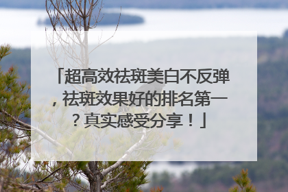 超高效祛斑美白不反弹，祛斑效果好的排名第一？真实感受分享！