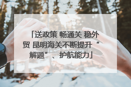 送政策 畅通关 稳外贸 昆明海关不断提升“解题”、护航能力