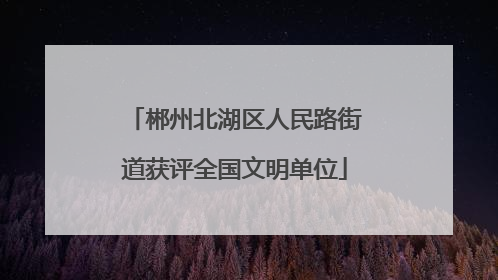 郴州北湖区人民路街道获评全国文明单位