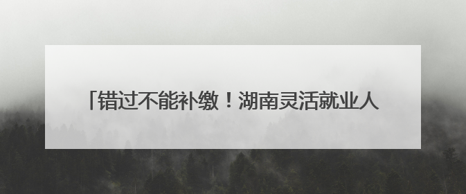 错过不能补缴！湖南灵活就业人员养老保险缴费期延长至6月底