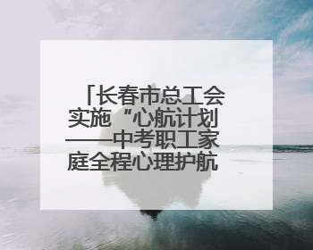 长春市总工会实施“心航计划——中考职工家庭全程心理护航行动”
