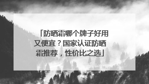 防晒霜哪个牌子好用又便宜？国家认证防晒霜推荐，性价比之选