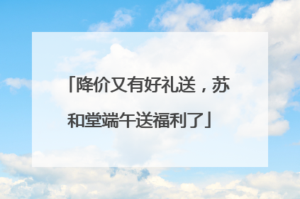 降价又有好礼送，苏和堂端午送福利了
