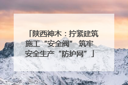 陕西神木：拧紧建筑施工“安全阀” 筑牢安全生产“防护网”