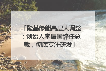 隆基绿能高层大调整：创始人李振国辞任总裁，彻底专注研发