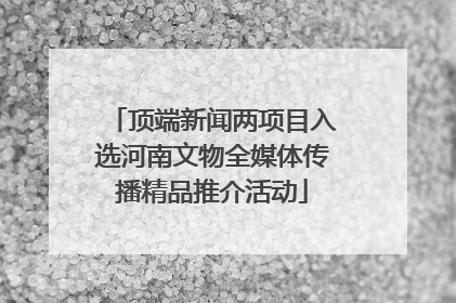 顶端新闻两项目入选河南文物全媒体传播精品推介活动