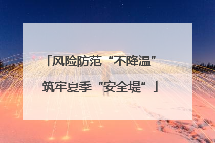 风险防范“不降温” 筑牢夏季“安全堤”