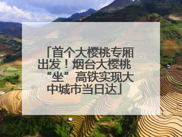 首个大樱桃专厢出发！烟台大樱桃“坐”高铁实现大中城市当日达