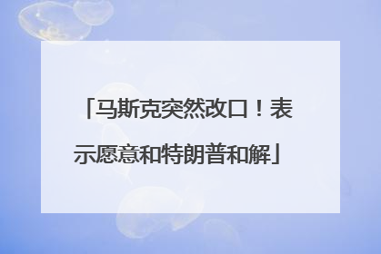 马斯克突然改口！表示愿意和特朗普和解