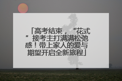 高考结束，“花式”接考主打满满松弛感！带上家人的爱与期望开启全新旅程
