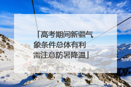 高考期间新疆气象条件总体有利 需注意防暑降温