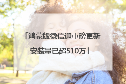 鸿蒙版微信迎重磅更新 安装量已超510万