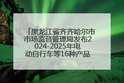 黑龙江省齐齐哈尔市市场监督管理局发布2024-2025年电动自行车等16种产品质量监督抽查情况