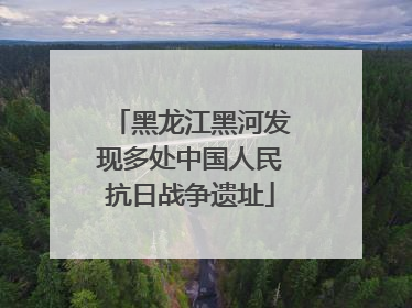 黑龙江黑河发现多处中国人民抗日战争遗址