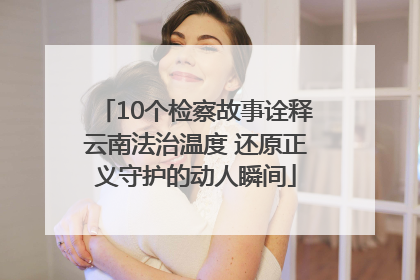 10个检察故事诠释云南法治温度 还原正义守护的动人瞬间