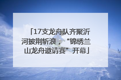 17支龙舟队齐聚沂河披荆斩浪，“锦绣兰山龙舟邀请赛”开幕
