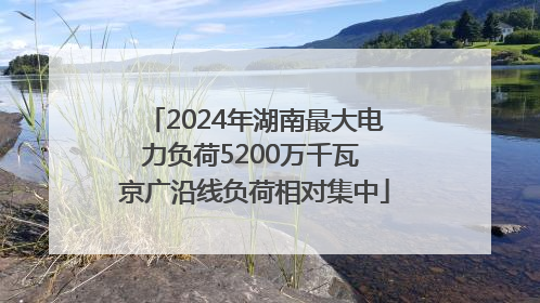 2024年湖南最大电力负荷5200万千瓦 京广沿线负荷相对集中