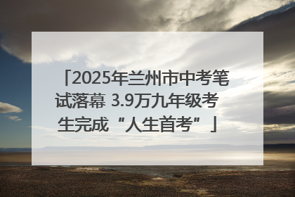 2025年兰州市中考笔试落幕 3.9万九年级考生完成“人生首考”