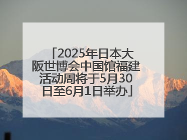2025年日本大阪世博会中国馆福建活动周将于5月30日至6月1日举办