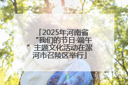 2025年河南省“我们的节日·端午”主题文化活动在漯河市召陵区举行