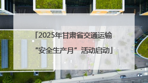 2025年甘肃省交通运输“安全生产月”活动启动