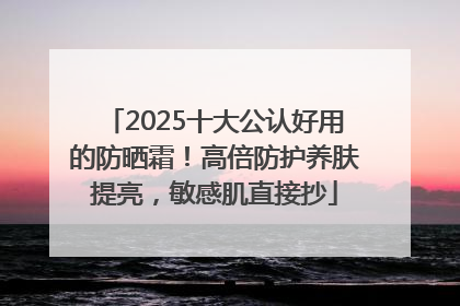 2025十大公认好用的防晒霜！高倍防护养肤提亮，敏感肌直接抄