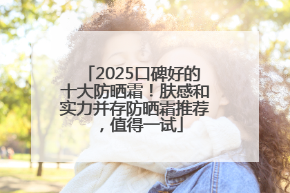 2025口碑好的十大防晒霜！肤感和实力并存防晒霜推荐，值得一试