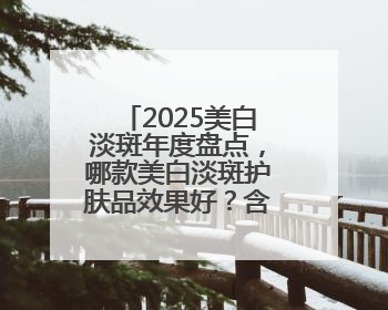 2025美白淡斑年度盘点，哪款美白淡斑护肤品效果好？含金量绝对高