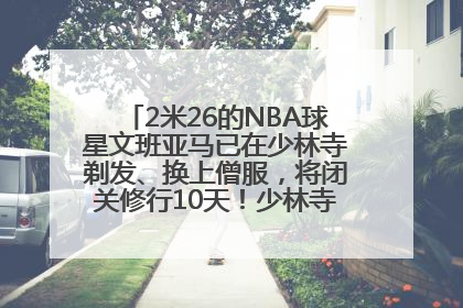 2米26的NBA球星文班亚马已在少林寺剃发、换上僧服，将闭关修行10天！少林寺回应：人在寺里