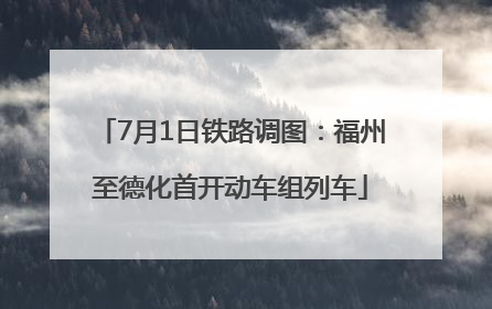 7月1日铁路调图：福州至德化首开动车组列车