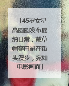 45岁女星高圆圆发布戛纳日常，戴草帽穿白裙在街头漫步，宛如电影画面