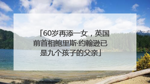 60岁再添一女，英国前首相鲍里斯·约翰逊已是九个孩子的父亲